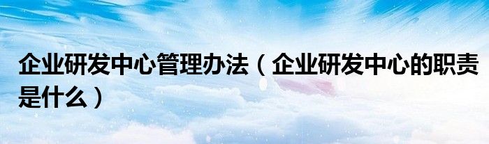 企業(yè)研發(fā)中心管理辦法（企業(yè)研發(fā)中心的職責是什么）